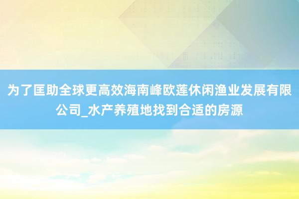 为了匡助全球更高效海南峰欧莲休闲渔业发展有限公司_水产养殖地找到合适的房源